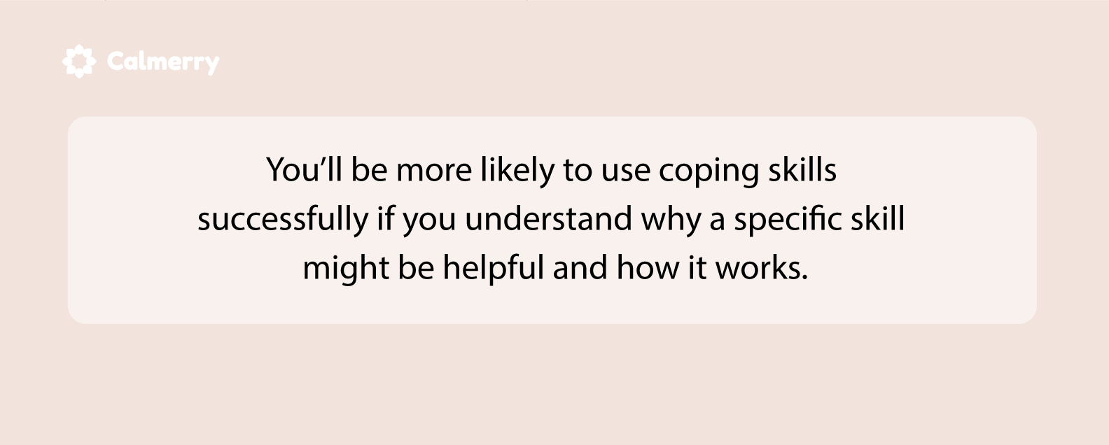 You’ll be more likely to use coping skills successfully if you understand why a specific skill might be helpful and how it works.