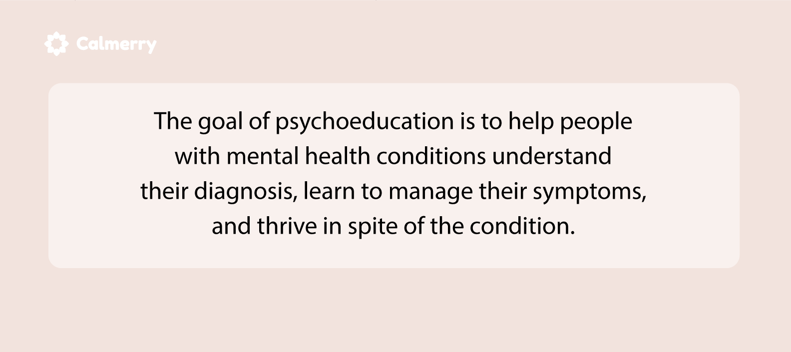 The goal of psychoeducation is to help people with mental health conditions understand their diagnosis, learn to manage their symptoms, and thrive in spite of the condition. 